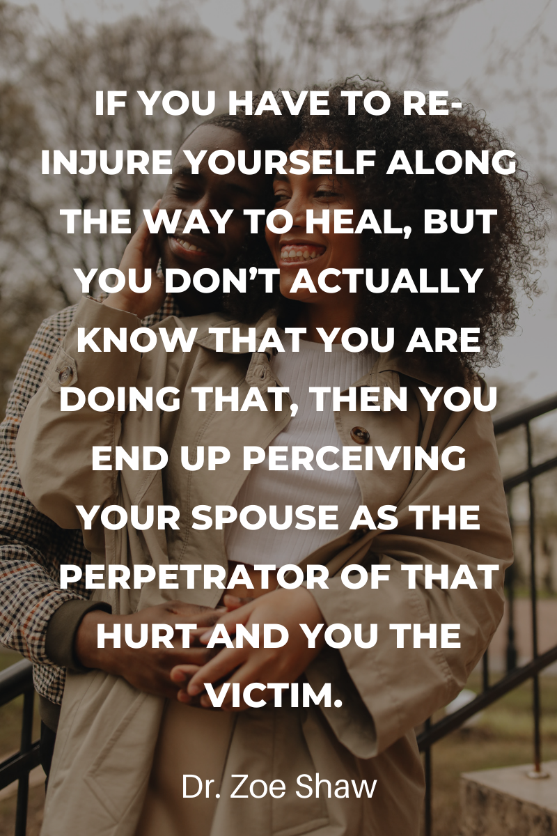 If you have to re-injure yourself along the way to heal, but you don’t actually know that you are doing that, then you end up perceiving your spouse as the perpetrator of that hurt and you the victim.