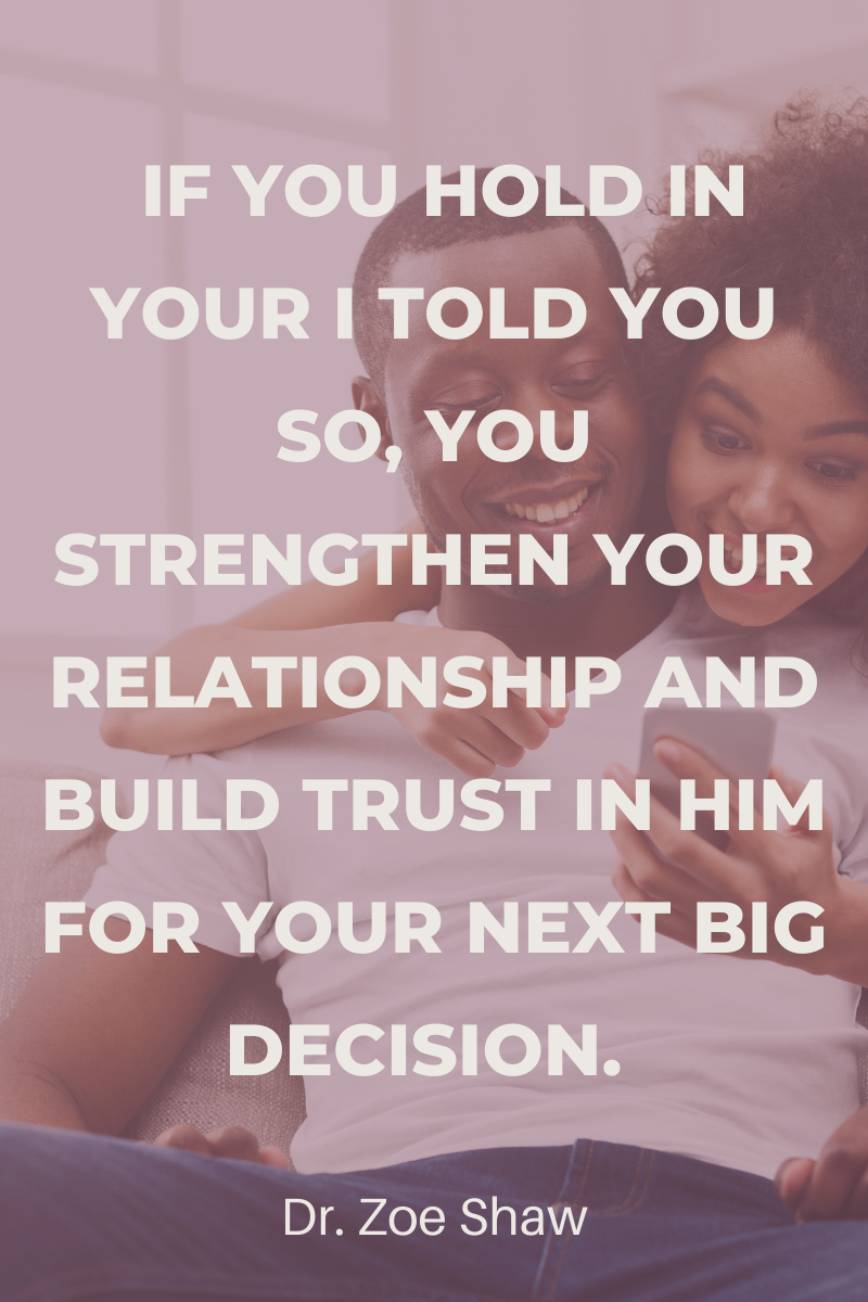  If you hold in your I told you so, you strengthen your relationship and build trust in him for your next big decision. You may find he’s seeking your advice. 