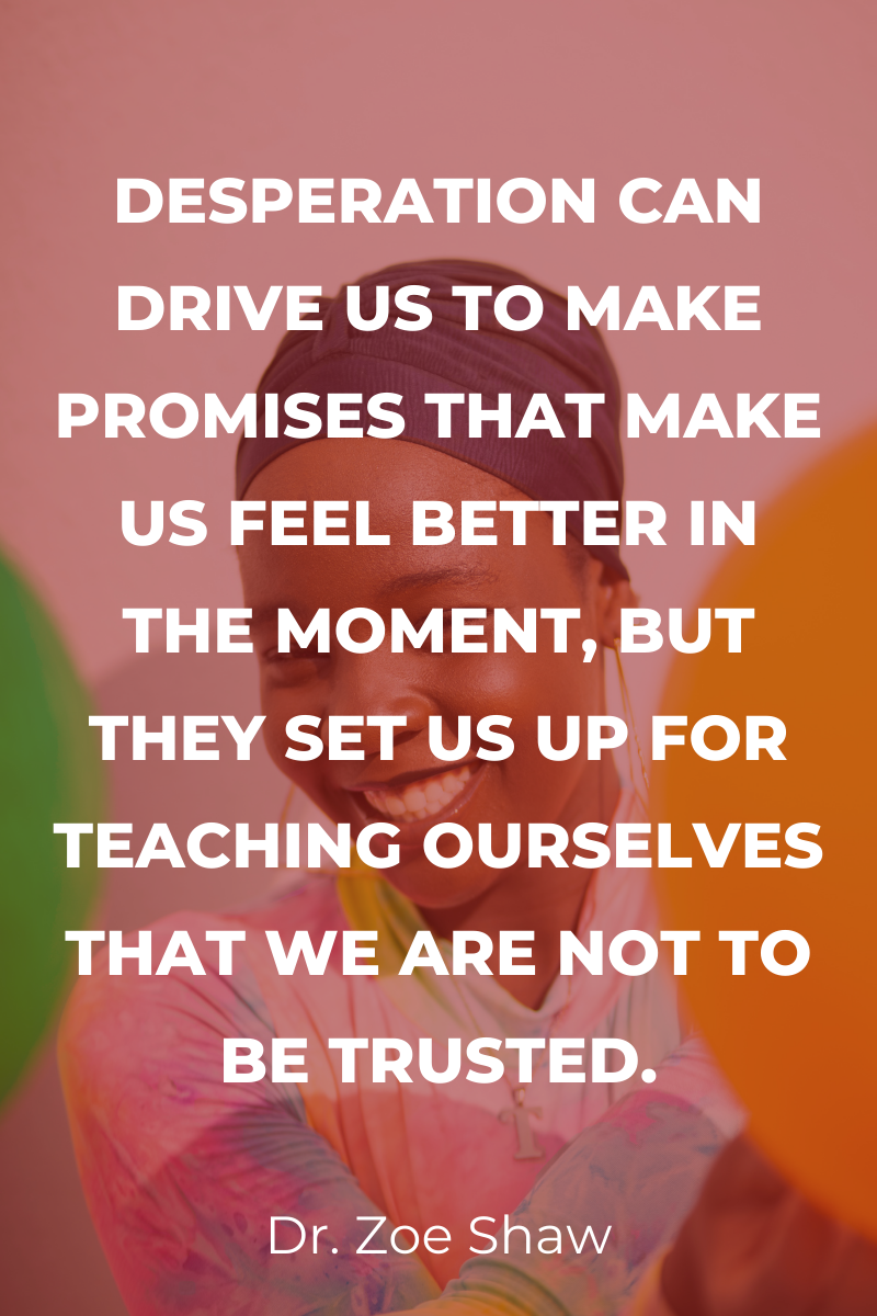 Desperation can drive us to make promises that make us feel better in the moment, but they set us up for teaching ourselves that we are not to be trusted.